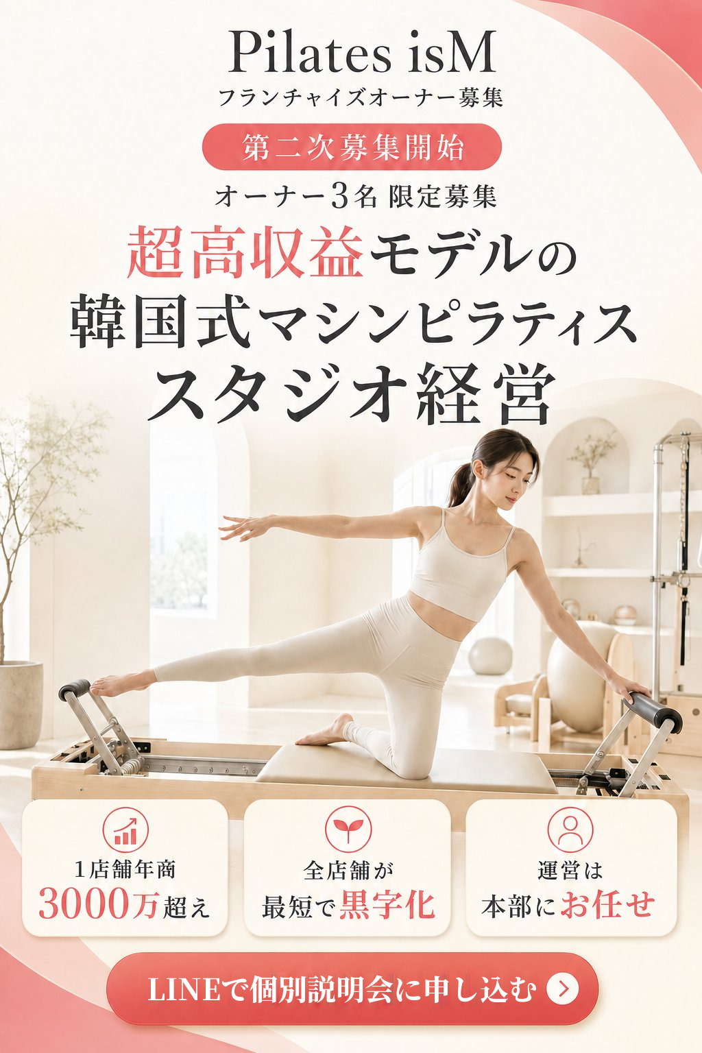 超高収益モデルの韓国式マシンピラティススタジオ経営。Pilates isM フランチャイズオーナー第二次募集開始・3名限定。1店舗年商3000万超え・全店舗が最短で黒字化・運営は本部にお任せ。LINEで個別説明会に申し込む。