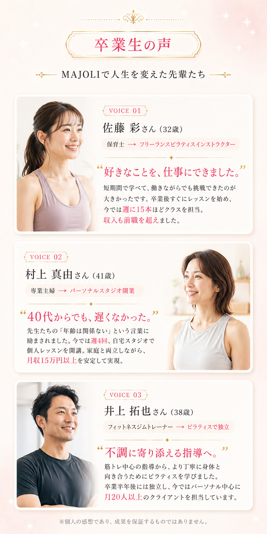 卒業生の声 MAJOLIで人生を変えた先輩たち。VOICE01 佐藤彩さん32歳 保育士→フリーランスピラティスインストラクター、収入も前職を超えました。VOICE02 村上真由さん41歳 専業主婦→パーソナルスタジオ開業、月収も安定して15万円以上。VOICE03 井上拓也さん38歳 フィットネスジムトレーナー→ピラティスで独立、月20人以上のクライアントを担当。