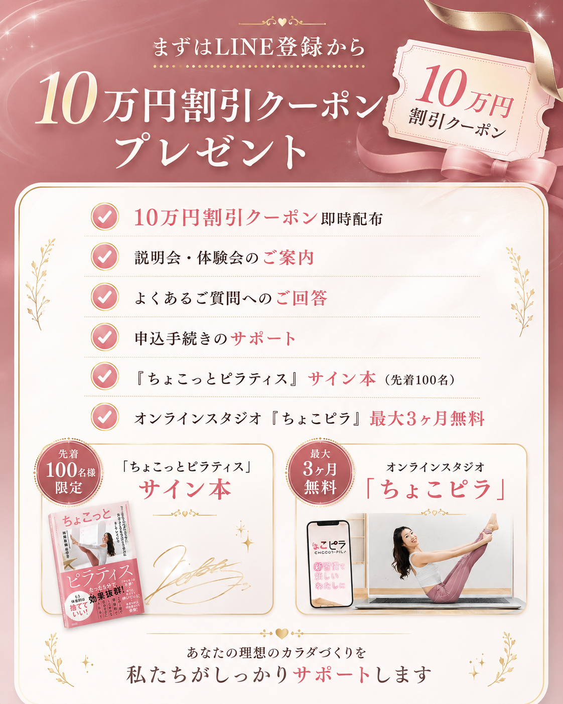 まずはLINE登録から、10万円割引クーポンプレゼント。10万円割引クーポン即時配布、説明会・体験会のご案内、よくあるご質問へのご回答、申込手続きのサポート、『ちょこっとピラティス』サイン本（先着100名）、オンラインスタジオ「ちょこピラ」最大3ヶ月無料。あなたの理想のカラダづくりを私たちがしっかりサポートします。